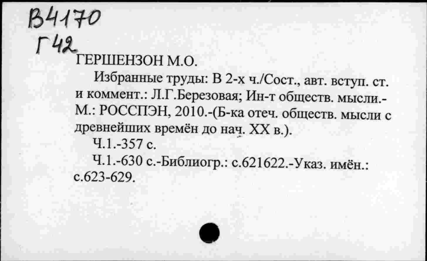 ﻿ГЕРШЕНЗОН М.О.
Избранные труды: В 2-х ч./Сост., авт. вступ. ст. и коммент.: Л.Г.Березовая; Ин-т обществ, мысли.-М.: РОССПЭН, 2О1О.-(Б-ка отеч. обществ. мысли с древнейших времён до нач. XX в.).
4.1.	-357 с.
4.1.	-630 с.-Библиогр.: с.621622.-Указ. имён : с.623-629.